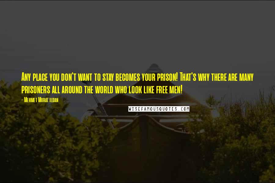 Mehmet Murat Ildan Quotes: Any place you don't want to stay becomes your prison! That's why there are many prisoners all around the world who look like free men!