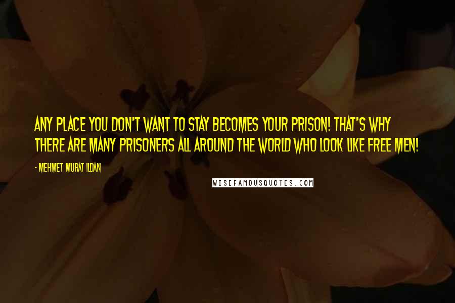 Mehmet Murat Ildan Quotes: Any place you don't want to stay becomes your prison! That's why there are many prisoners all around the world who look like free men!