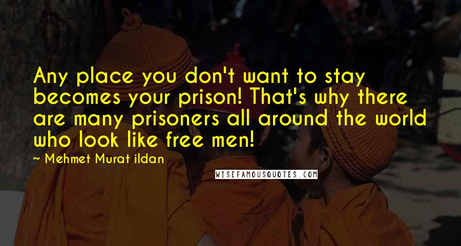 Mehmet Murat Ildan Quotes: Any place you don't want to stay becomes your prison! That's why there are many prisoners all around the world who look like free men!