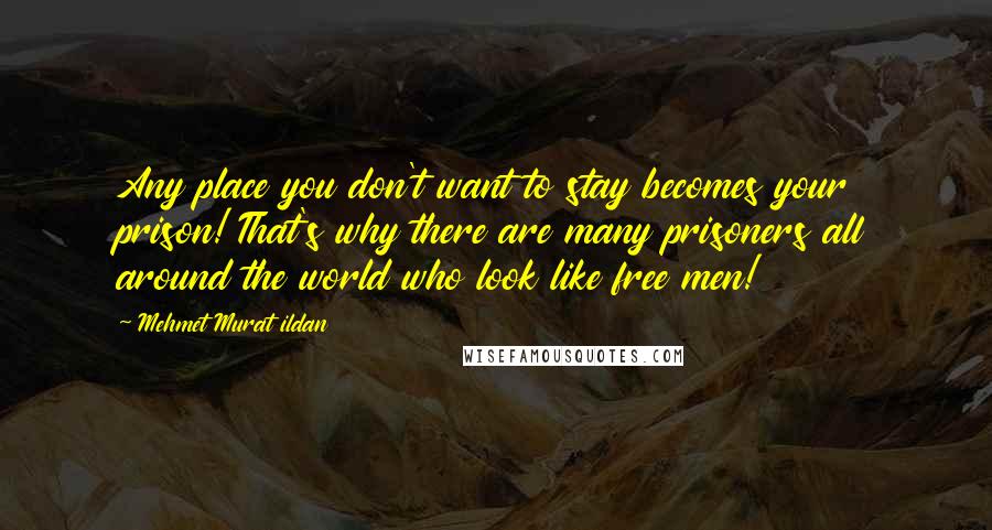 Mehmet Murat Ildan Quotes: Any place you don't want to stay becomes your prison! That's why there are many prisoners all around the world who look like free men!