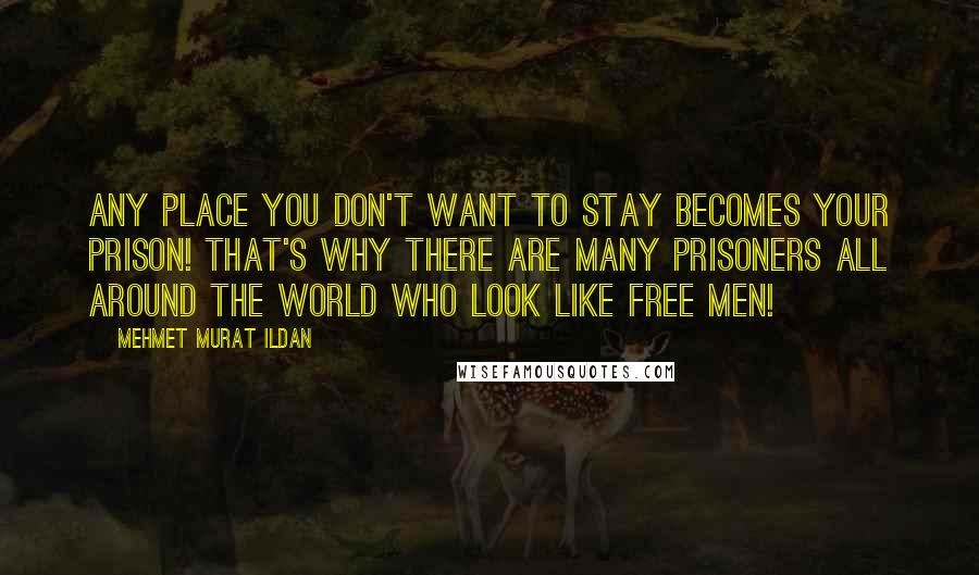 Mehmet Murat Ildan Quotes: Any place you don't want to stay becomes your prison! That's why there are many prisoners all around the world who look like free men!