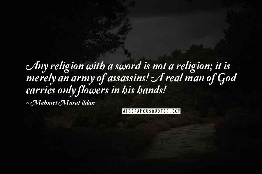 Mehmet Murat Ildan Quotes: Any religion with a sword is not a religion; it is merely an army of assassins! A real man of God carries only flowers in his hands!