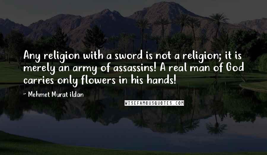 Mehmet Murat Ildan Quotes: Any religion with a sword is not a religion; it is merely an army of assassins! A real man of God carries only flowers in his hands!