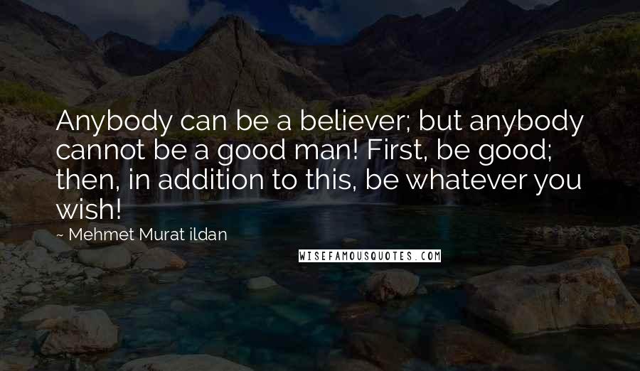 Mehmet Murat Ildan Quotes: Anybody can be a believer; but anybody cannot be a good man! First, be good; then, in addition to this, be whatever you wish!