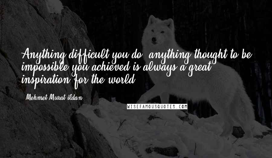 Mehmet Murat Ildan Quotes: Anything difficult you do, anything thought to be impossible you achieved is always a great inspiration for the world!