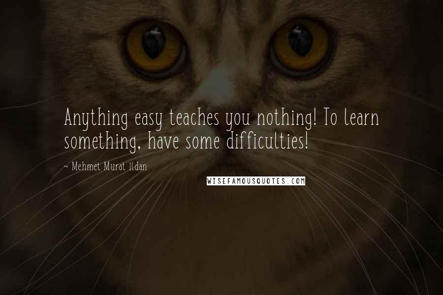 Mehmet Murat Ildan Quotes: Anything easy teaches you nothing! To learn something, have some difficulties!