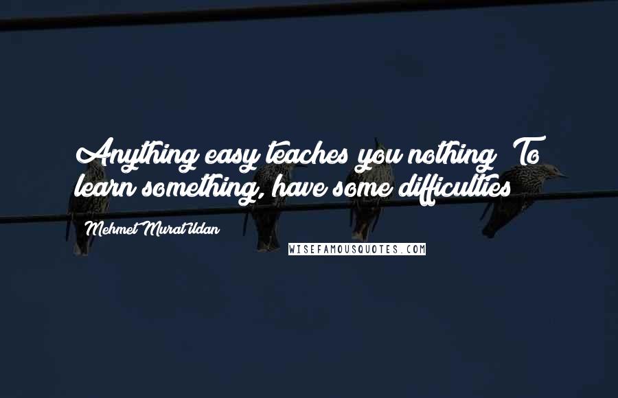 Mehmet Murat Ildan Quotes: Anything easy teaches you nothing! To learn something, have some difficulties!