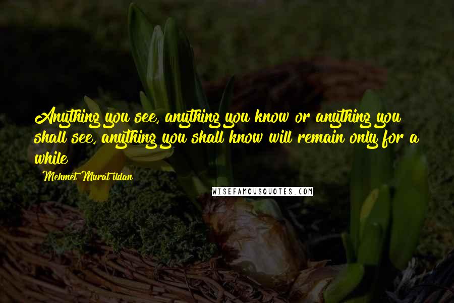 Mehmet Murat Ildan Quotes: Anything you see, anything you know or anything you shall see, anything you shall know will remain only for a while!