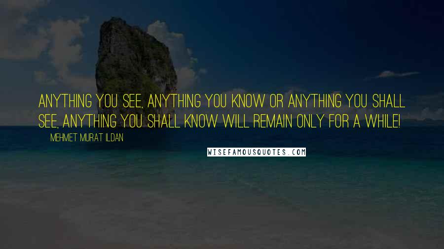 Mehmet Murat Ildan Quotes: Anything you see, anything you know or anything you shall see, anything you shall know will remain only for a while!