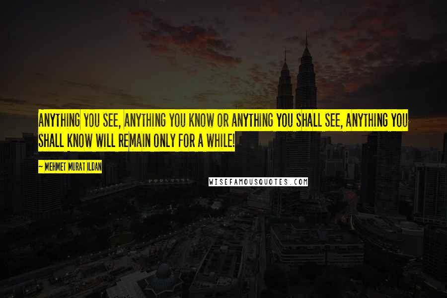 Mehmet Murat Ildan Quotes: Anything you see, anything you know or anything you shall see, anything you shall know will remain only for a while!