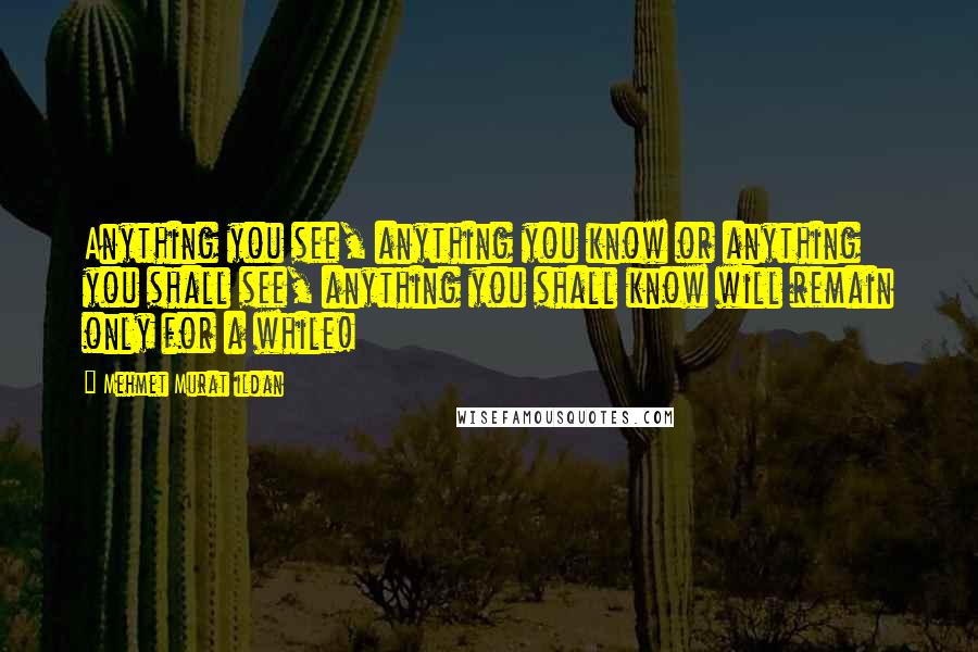 Mehmet Murat Ildan Quotes: Anything you see, anything you know or anything you shall see, anything you shall know will remain only for a while!