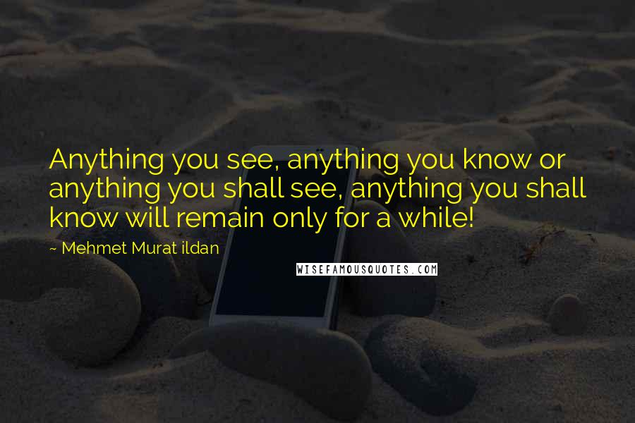 Mehmet Murat Ildan Quotes: Anything you see, anything you know or anything you shall see, anything you shall know will remain only for a while!
