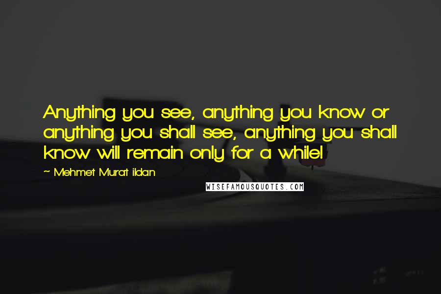 Mehmet Murat Ildan Quotes: Anything you see, anything you know or anything you shall see, anything you shall know will remain only for a while!