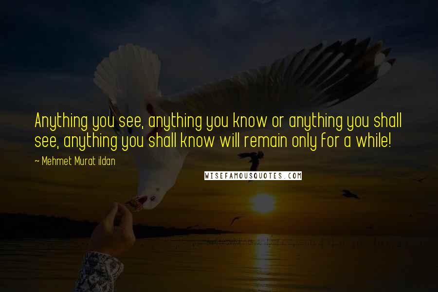 Mehmet Murat Ildan Quotes: Anything you see, anything you know or anything you shall see, anything you shall know will remain only for a while!