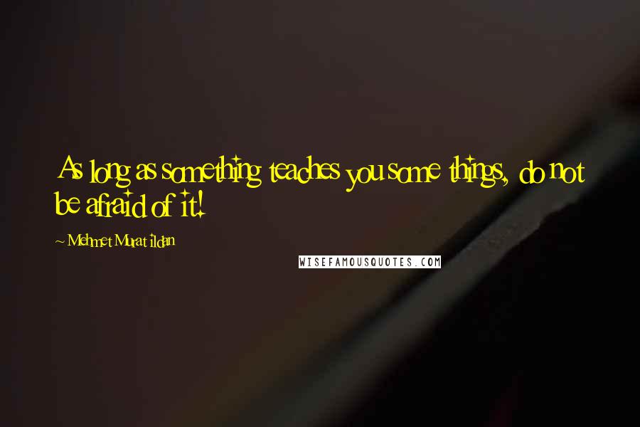 Mehmet Murat Ildan Quotes: As long as something teaches you some things, do not be afraid of it!