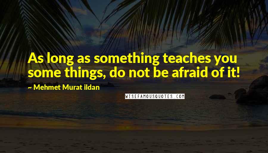 Mehmet Murat Ildan Quotes: As long as something teaches you some things, do not be afraid of it!