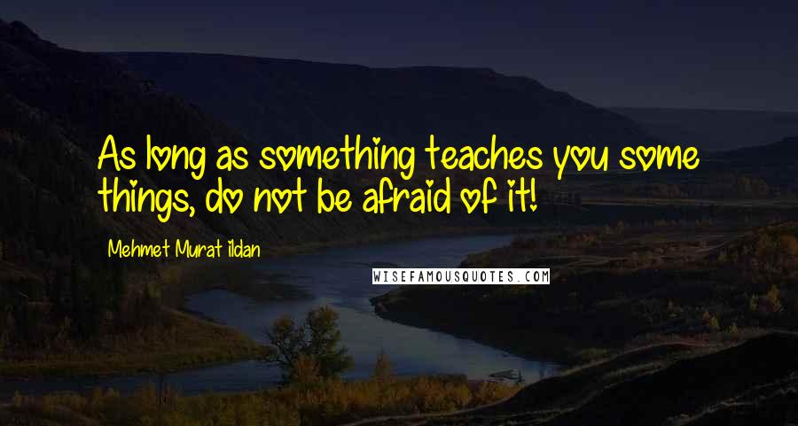 Mehmet Murat Ildan Quotes: As long as something teaches you some things, do not be afraid of it!