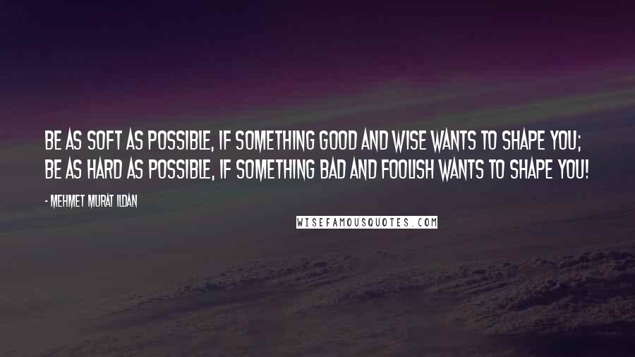 Mehmet Murat Ildan Quotes: Be as soft as possible, if something good and wise wants to shape you; be as hard as possible, if something bad and foolish wants to shape you!