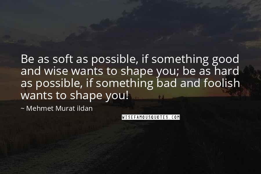 Mehmet Murat Ildan Quotes: Be as soft as possible, if something good and wise wants to shape you; be as hard as possible, if something bad and foolish wants to shape you!
