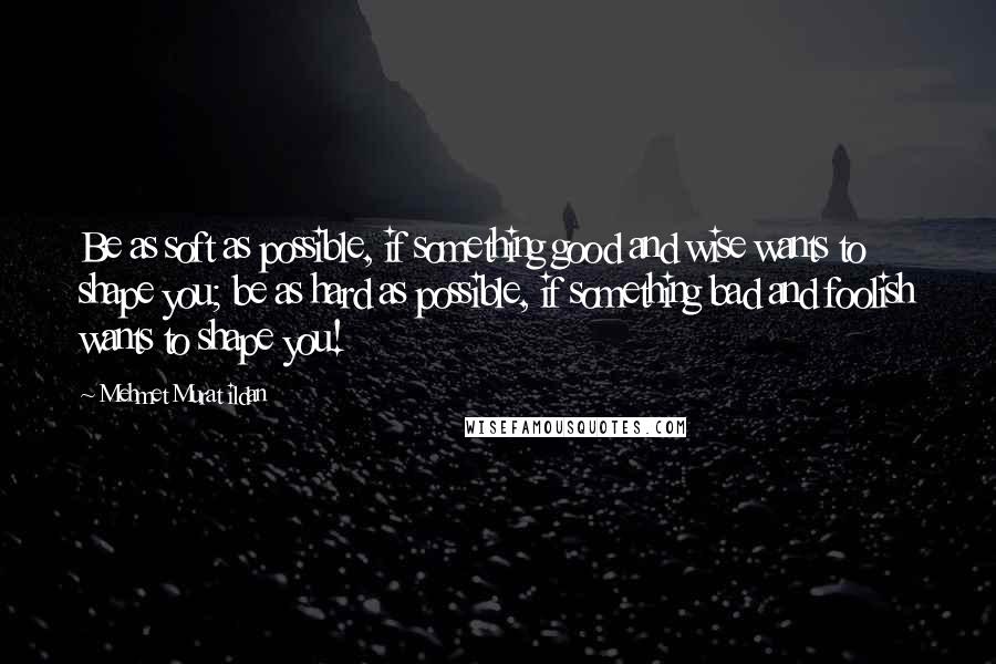 Mehmet Murat Ildan Quotes: Be as soft as possible, if something good and wise wants to shape you; be as hard as possible, if something bad and foolish wants to shape you!