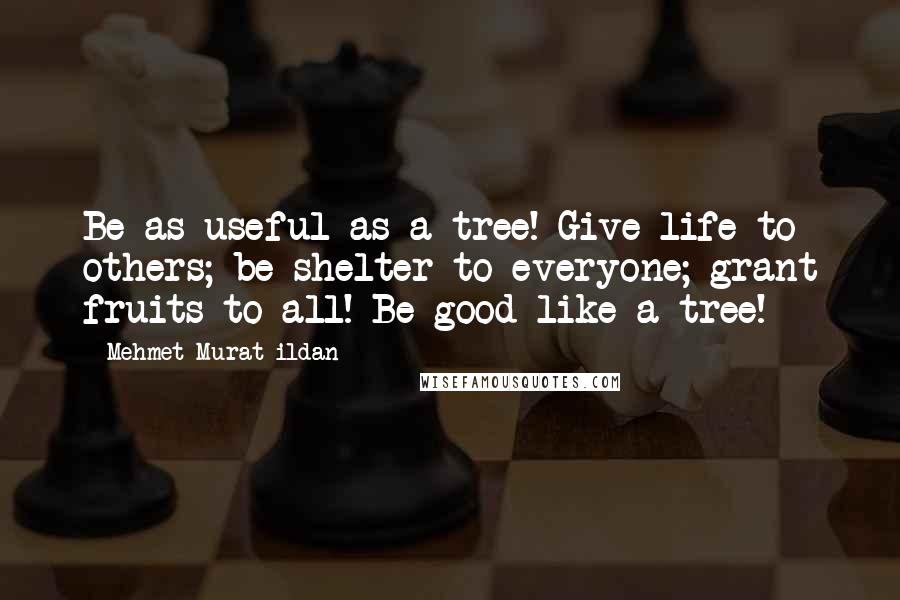 Mehmet Murat Ildan Quotes: Be as useful as a tree! Give life to others; be shelter to everyone; grant fruits to all! Be good like a tree!