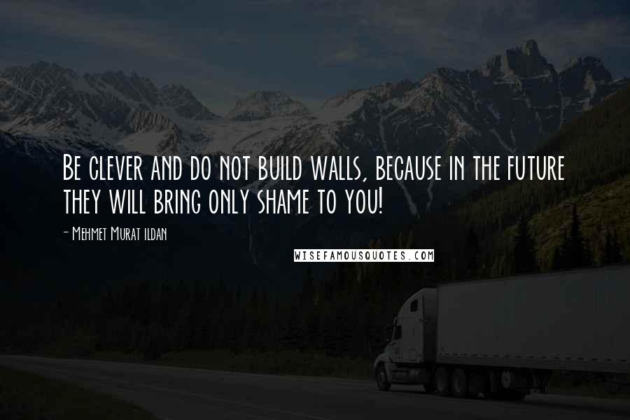 Mehmet Murat Ildan Quotes: Be clever and do not build walls, because in the future they will bring only shame to you!