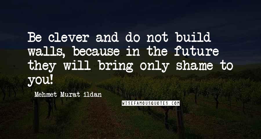 Mehmet Murat Ildan Quotes: Be clever and do not build walls, because in the future they will bring only shame to you!