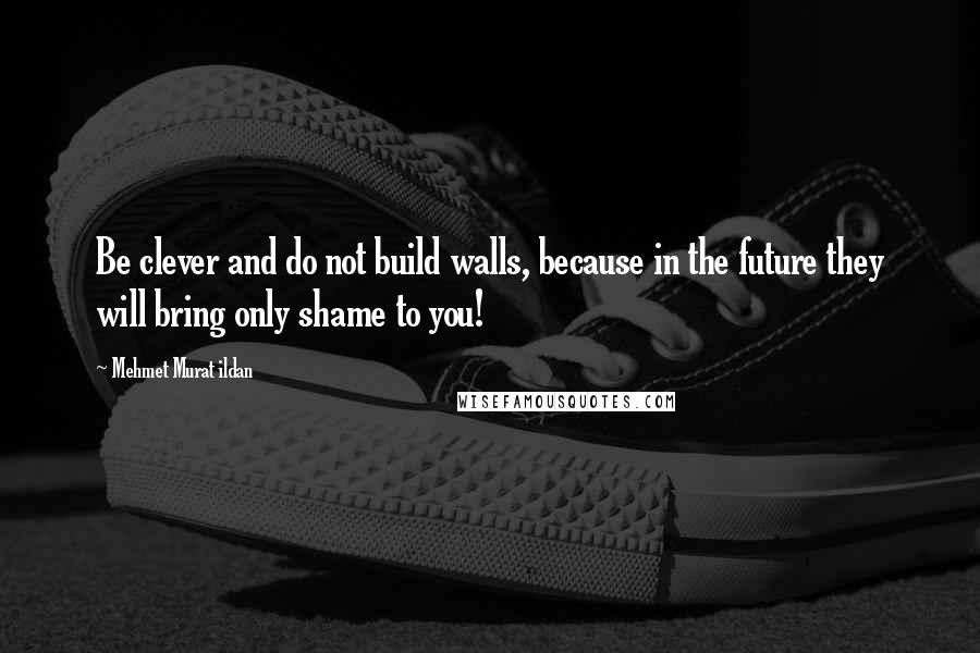 Mehmet Murat Ildan Quotes: Be clever and do not build walls, because in the future they will bring only shame to you!