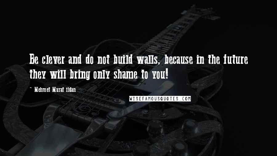 Mehmet Murat Ildan Quotes: Be clever and do not build walls, because in the future they will bring only shame to you!