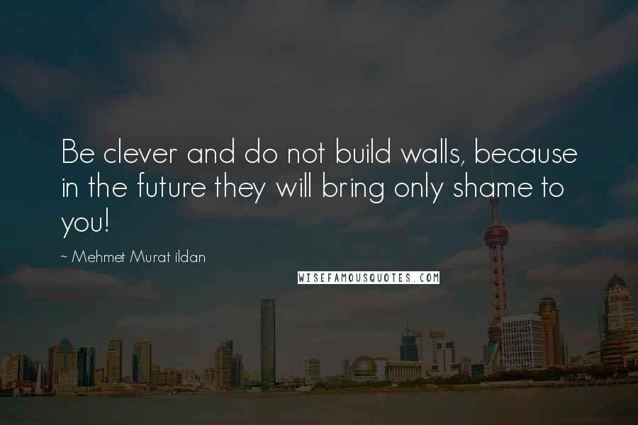 Mehmet Murat Ildan Quotes: Be clever and do not build walls, because in the future they will bring only shame to you!