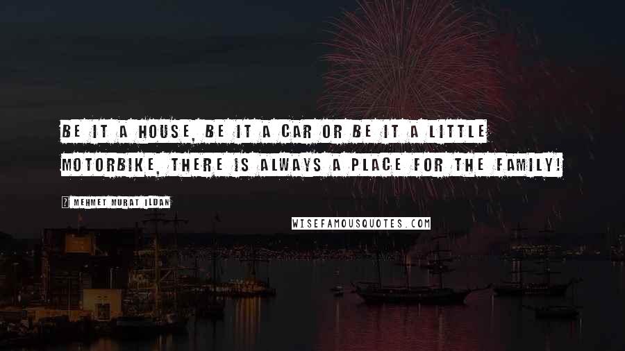 Mehmet Murat Ildan Quotes: Be it a house, be it a car or be it a little motorbike, there is always a place for the family!