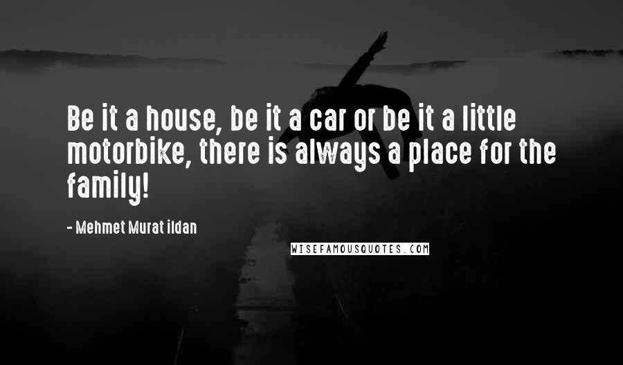 Mehmet Murat Ildan Quotes: Be it a house, be it a car or be it a little motorbike, there is always a place for the family!