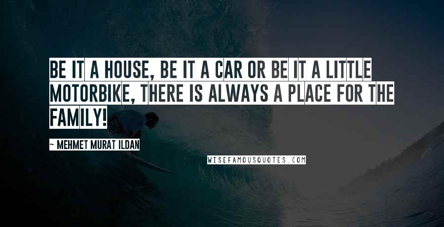 Mehmet Murat Ildan Quotes: Be it a house, be it a car or be it a little motorbike, there is always a place for the family!