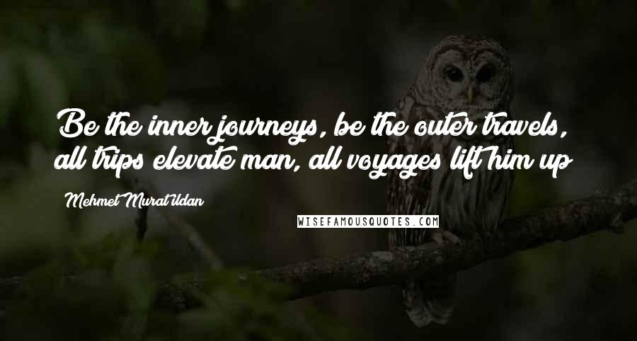 Mehmet Murat Ildan Quotes: Be the inner journeys, be the outer travels, all trips elevate man, all voyages lift him up!