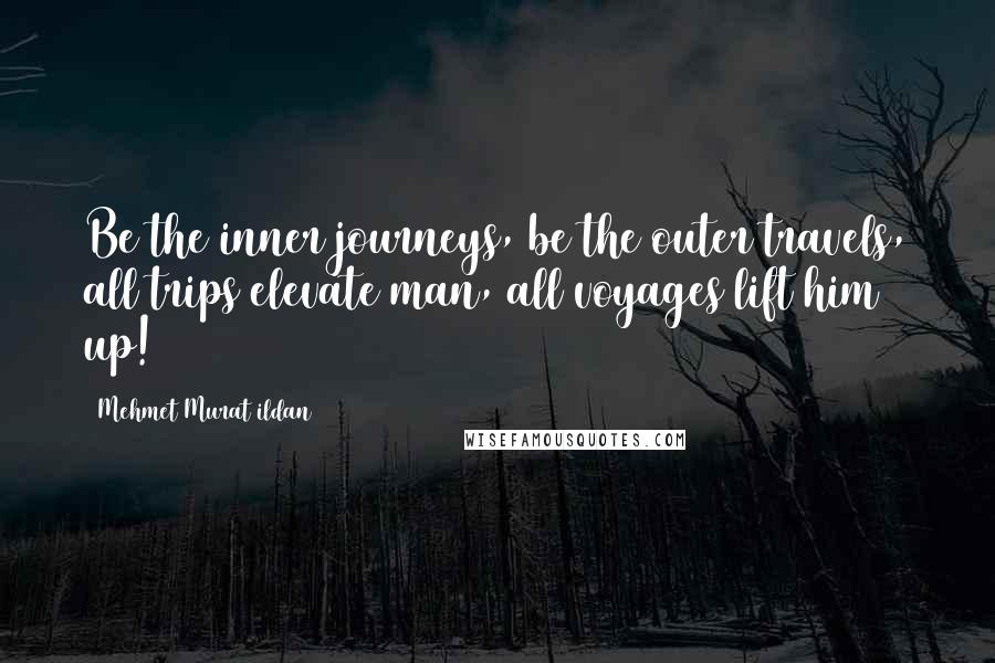 Mehmet Murat Ildan Quotes: Be the inner journeys, be the outer travels, all trips elevate man, all voyages lift him up!