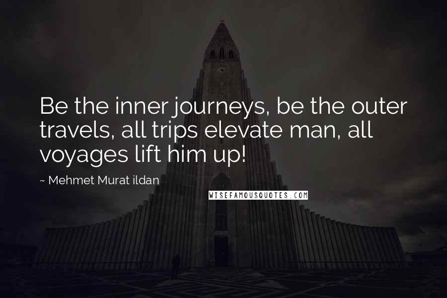 Mehmet Murat Ildan Quotes: Be the inner journeys, be the outer travels, all trips elevate man, all voyages lift him up!