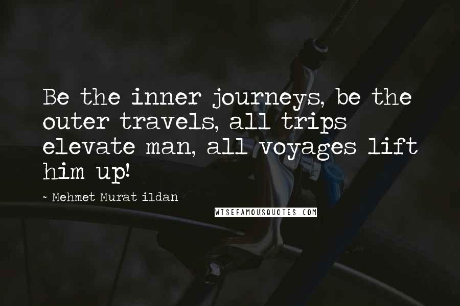 Mehmet Murat Ildan Quotes: Be the inner journeys, be the outer travels, all trips elevate man, all voyages lift him up!