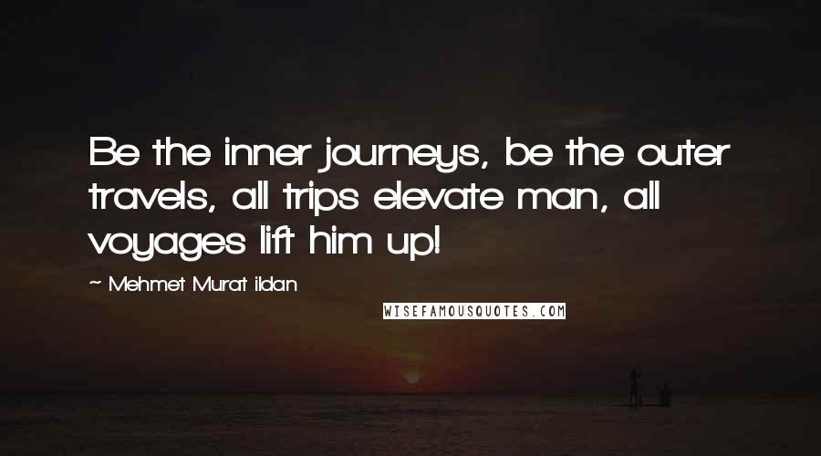 Mehmet Murat Ildan Quotes: Be the inner journeys, be the outer travels, all trips elevate man, all voyages lift him up!