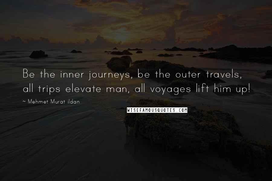 Mehmet Murat Ildan Quotes: Be the inner journeys, be the outer travels, all trips elevate man, all voyages lift him up!