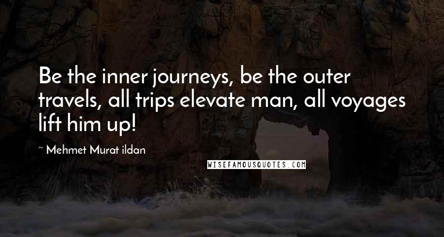 Mehmet Murat Ildan Quotes: Be the inner journeys, be the outer travels, all trips elevate man, all voyages lift him up!