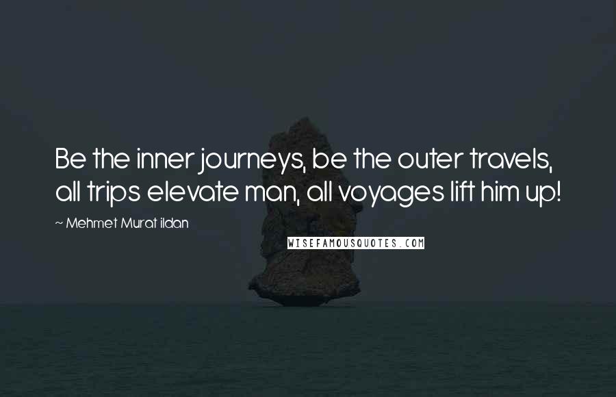 Mehmet Murat Ildan Quotes: Be the inner journeys, be the outer travels, all trips elevate man, all voyages lift him up!