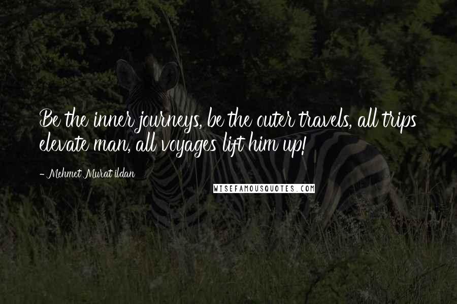 Mehmet Murat Ildan Quotes: Be the inner journeys, be the outer travels, all trips elevate man, all voyages lift him up!