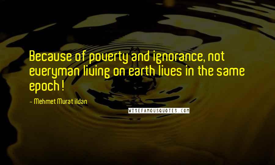 Mehmet Murat Ildan Quotes: Because of poverty and ignorance, not everyman living on earth lives in the same epoch!