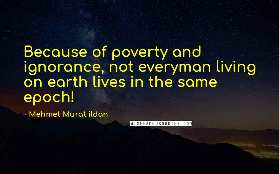 Mehmet Murat Ildan Quotes: Because of poverty and ignorance, not everyman living on earth lives in the same epoch!