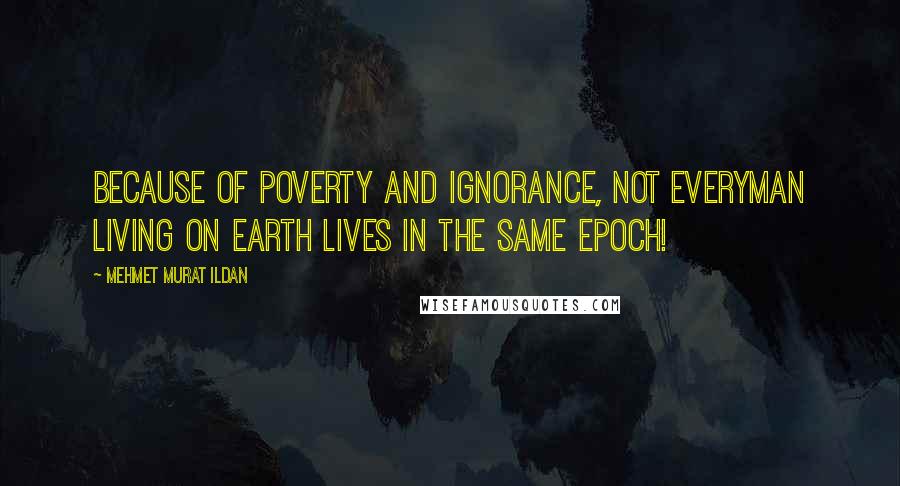 Mehmet Murat Ildan Quotes: Because of poverty and ignorance, not everyman living on earth lives in the same epoch!