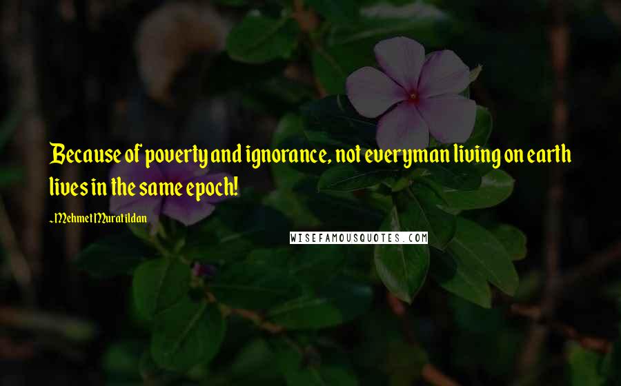 Mehmet Murat Ildan Quotes: Because of poverty and ignorance, not everyman living on earth lives in the same epoch!