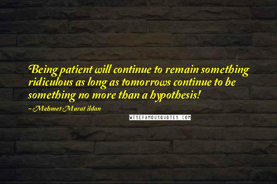 Mehmet Murat Ildan Quotes: Being patient will continue to remain something ridiculous as long as tomorrows continue to be something no more than a hypothesis!