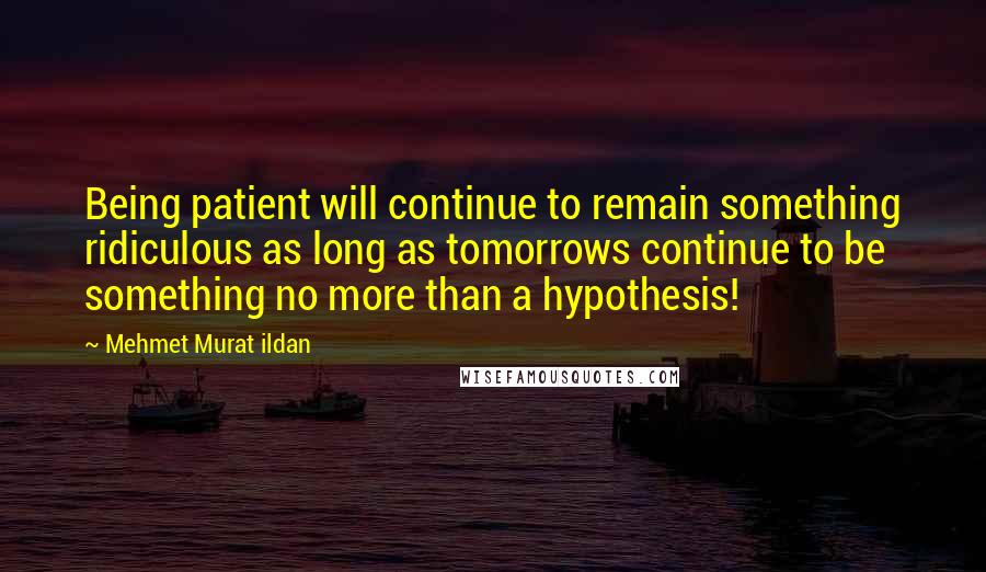 Mehmet Murat Ildan Quotes: Being patient will continue to remain something ridiculous as long as tomorrows continue to be something no more than a hypothesis!