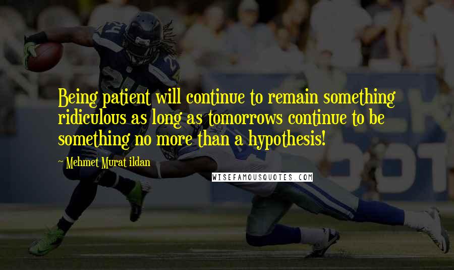 Mehmet Murat Ildan Quotes: Being patient will continue to remain something ridiculous as long as tomorrows continue to be something no more than a hypothesis!