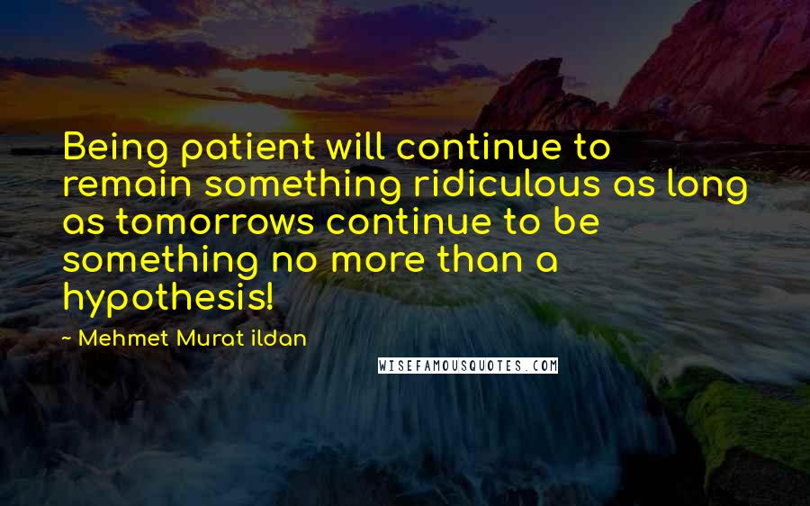 Mehmet Murat Ildan Quotes: Being patient will continue to remain something ridiculous as long as tomorrows continue to be something no more than a hypothesis!